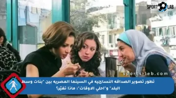 تطور تصوير الصداقة النسائية في السينما المصرية بين “بنات وسط البلد” و”أحلى الأوقات”: ماذا تغيّر؟